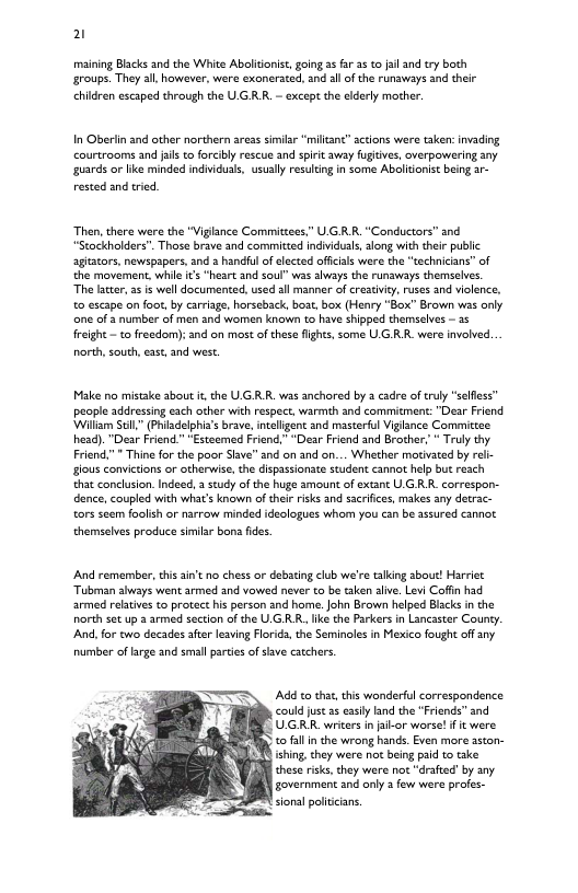 2 maining Blacks and the White Abolitonit, going 35 far 35 o il and try both groups. They all however, were exonerated, and all of the runaways and their chidren escaped through the U.GRR. — except the elderly mather. I Oberiin and other northern areas similar “miltant” sctions were taken: invading courtrooms and jalsto forciby rescue and spiic away fugtves, overpowering any guards or ke minded individuas, usually resulcingin som Abolidonist being ar- rested and tried ‘Then, there were the “Vigiance Commitzees.” U GR R "Conductors” and “Stockholders". Those brave and committed individuals, slong with their public agiacors, newspapers, and 2 handful of clected offcials were the “technicians” of the movement, while it “heart and soul” was alvays the runaways themseivs. The later, 25 is well documented,used all manner of creativity, ruses and vioence, 0 escape on foot, by carriage, horseback, boat, box (Henry “Box” Brown was only e of 3 number of men nd women known to have shipped themselves — a5 freight - o freedom): and on most of these fights, some UG RR. were nvolved. north south, east and west. Make no mistake about i the U.GRR. was anchored by 2 cadre of truly “selfless” people addressing each other with respect, warmth and commitment: "Dear Friend ‘Willam Scll,” (Phiadelphia’s brave, inceligant and masterfl Viglance Committee head). "Dear Friend.” “Esteemed Friend,” “Dear Friend and Brother, * Truly thy Friend,” " Thine for the poor Siave” and on and on... Whether motivaced by ral- gious convictions or otherwise, the dispasionate student cannot help but reach that conclusion. Inded, 3 suty of the huge amount of extant UG RR. correspon- dence, coupled with what’s known of their risks and sacrifice, makes any detrac- tors seem foolih or narrow minded idzologues whom you can be assured cannot themselves prodice similar bons fides. And remember, this ain’t no chess or debating club we’re talking sbout! Harriet Tubman abways went armed and vowed never to be taken slve. Levi Coffin had armed reftives to protect his person and home. John Brawn helped Biscks i the north set up 2 armed section of the U.G R R, ke the Parkers n Lancaster County And,for cwo decades afer leaving Floida, the Seminoles in Mexico fought offany number of g and small parties o sve catchers, Add to that, this wonderful correspondence could just 55 iy land the *Friends” and " UGRR. writers in fa-or worse! f it were o fallin the wrong hands. Even more sston- 8 ihing, they were not being paid to take. these risks,they were not “drafted by any. overnment and only 3 few were profes-